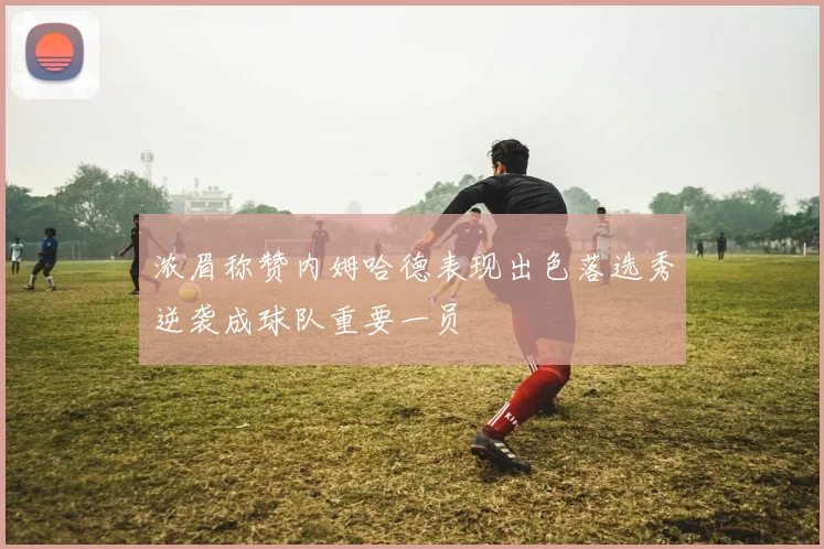 浓眉称赞内姆哈德表现出色落选秀逆袭成球队重要一员