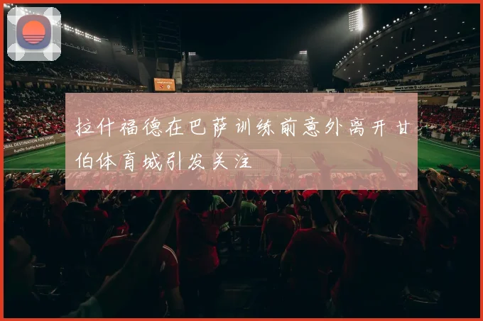 拉什福德在巴萨训练前意外离开甘伯体育城引发关注