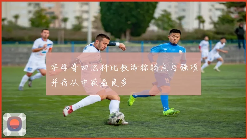 字母哥回忆科比教诲称弱点与强项并存从中获益良多