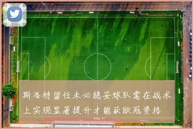 斯洛特留任未必稳妥球队需在战术上实现显著提升才能获欧冠资格