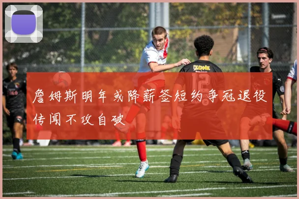 詹姆斯明年或降薪签短约争冠退役传闻不攻自破