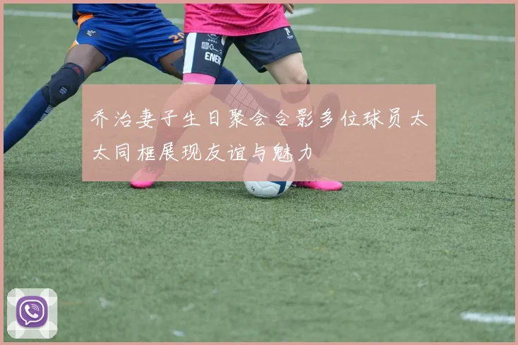乔治妻子生日聚会合影多位球员太太同框展现友谊与魅力