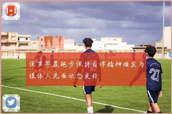 保罗早晨跑步保持自律精神焕发与媒体人见面状态良好