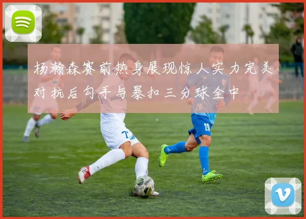 杨瀚森赛前热身展现惊人实力完美对抗后勾手与暴扣三分球全中