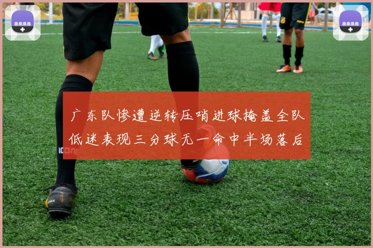 广东队惨遭逆转压哨进球掩盖全队低迷表现三分球无一命中半场落后26分