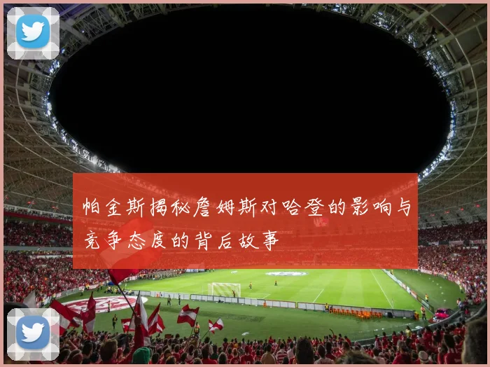 帕金斯揭秘詹姆斯对哈登的影响与竞争态度的背后故事