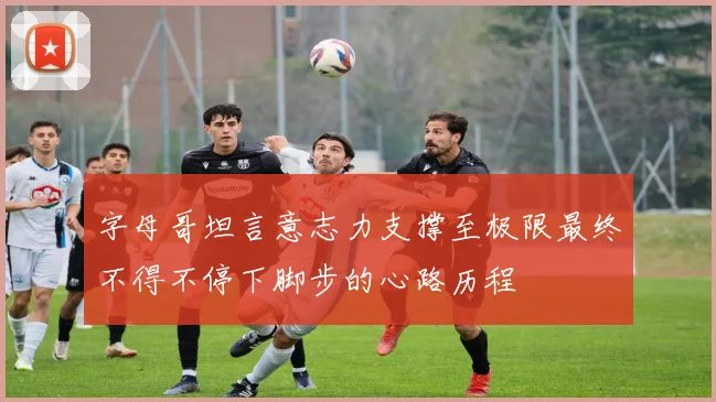 字母哥坦言意志力支撑至极限最终不得不停下脚步的心路历程