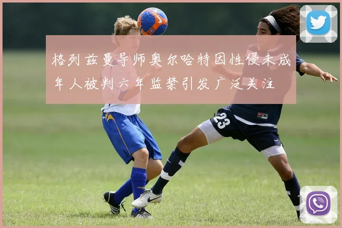 格列兹曼导师奥尔哈特因性侵未成年人被判六年监禁引发广泛关注