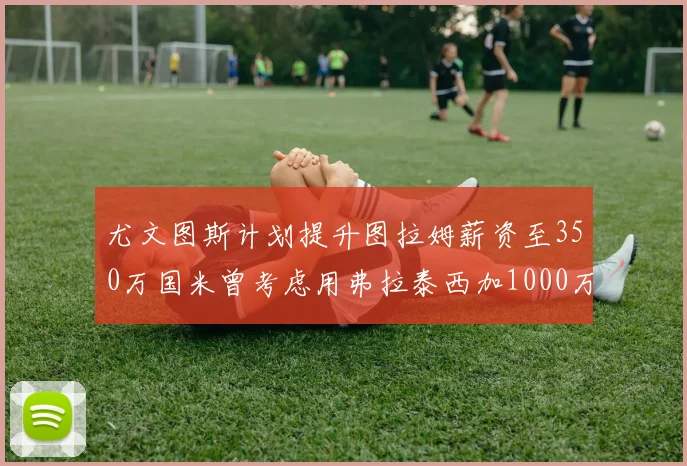 尤文图斯计划提升图拉姆薪资至350万国米曾考虑用弗拉泰西加1000万交易