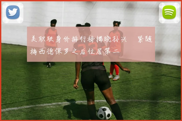 美职联身价排行榜揭晓孙兴慜紧随梅西德保罗之后位居第二