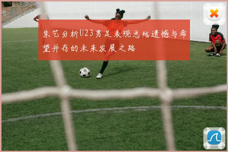 朱艺分析U23男足表现总结遗憾与希望并存的未来发展之路