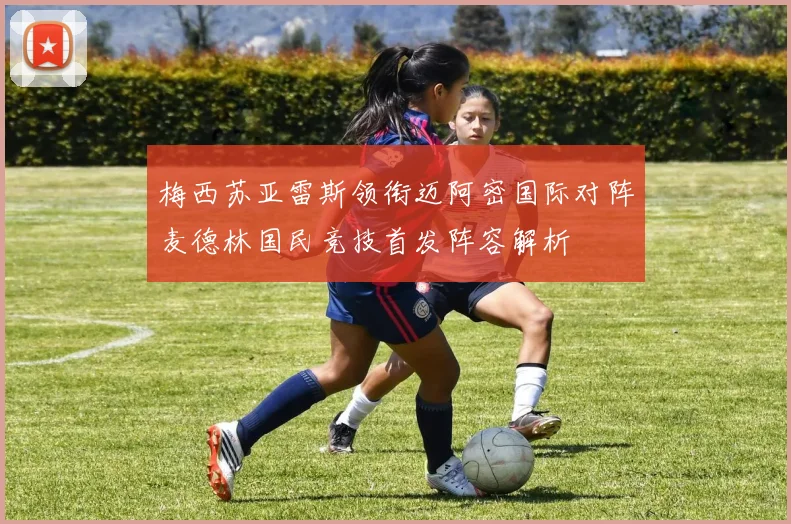 梅西苏亚雷斯领衔迈阿密国际对阵麦德林国民竞技首发阵容解析