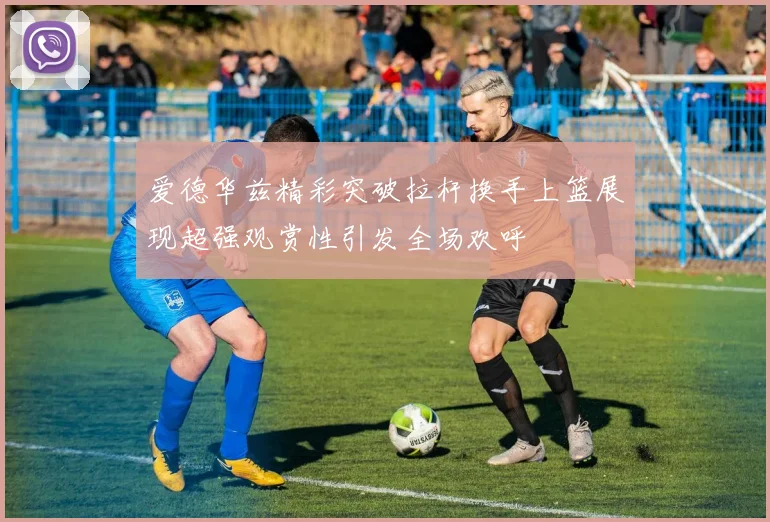 爱德华兹精彩突破拉杆换手上篮展现超强观赏性引发全场欢呼
