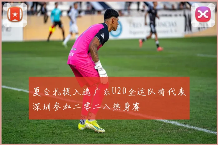 夏合扎提入选广东U20全运队将代表深圳参加二零二八热身赛