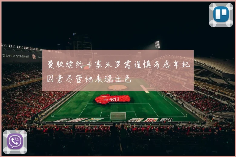 曼联续约卡塞米罗需谨慎考虑年纪因素尽管他表现出色