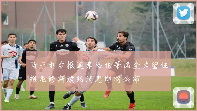 马卡电台报道弗洛伦蒂诺全力留住维尼修斯续约消息即将公布