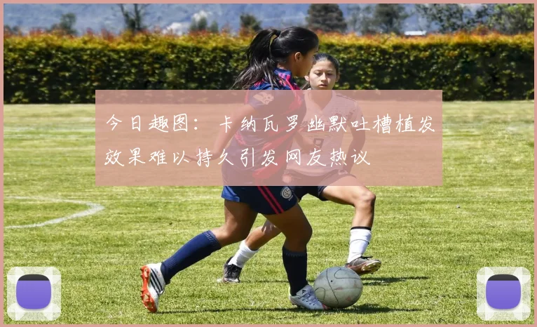 今日趣图：卡纳瓦罗幽默吐槽植发效果难以持久引发网友热议