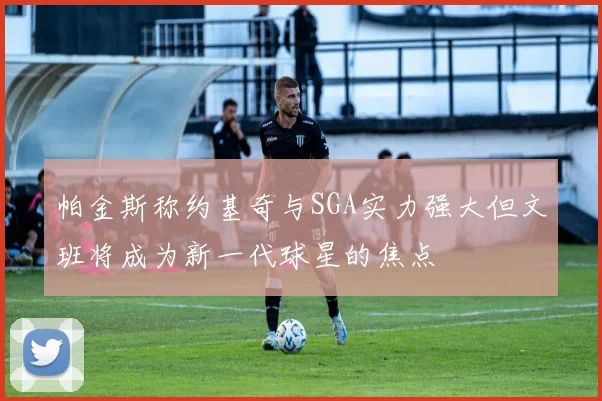 帕金斯称约基奇与SGA实力强大但文班将成为新一代球星的焦点
