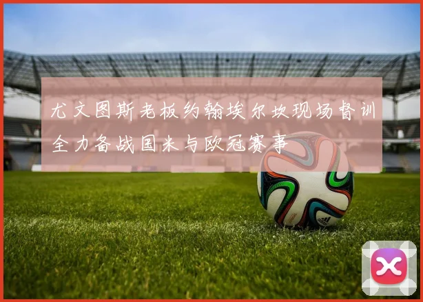 尤文图斯老板约翰埃尔坎现场督训全力备战国米与欧冠赛事