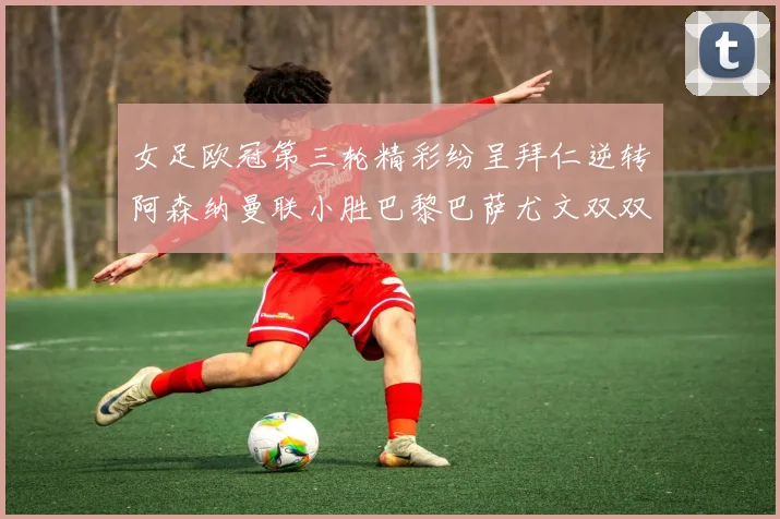 女足欧冠第三轮精彩纷呈拜仁逆转阿森纳曼联小胜巴黎巴萨尤文双双获胜