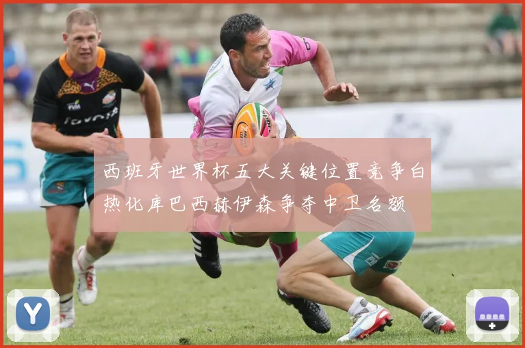 西班牙世界杯五大关键位置竞争白热化库巴西赫伊森争夺中卫名额