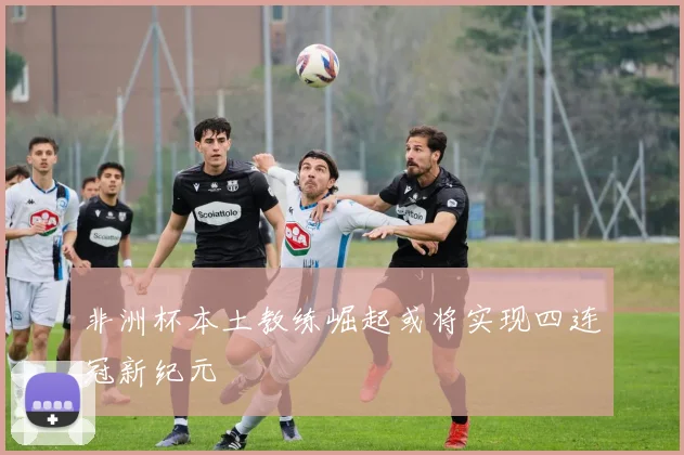 非洲杯本土教练崛起或将实现四连冠新纪元