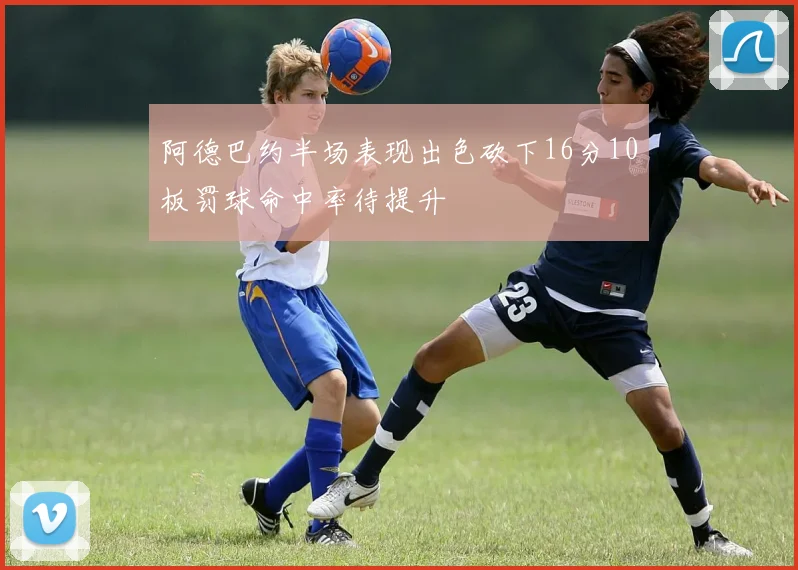 阿德巴约半场表现出色砍下16分10板罚球命中率待提升