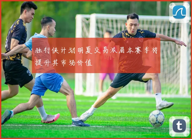 独行侠计划明夏交易浓眉本赛季将提升其市场价值