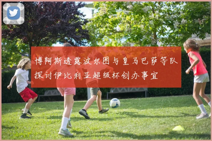 博阿斯透露波尔图与皇马巴萨等队探讨伊比利亚超级杯创办事宜