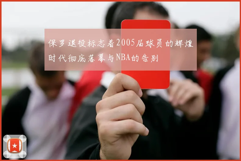 保罗退役标志着2005届球员的辉煌时代彻底落幕与NBA的告别