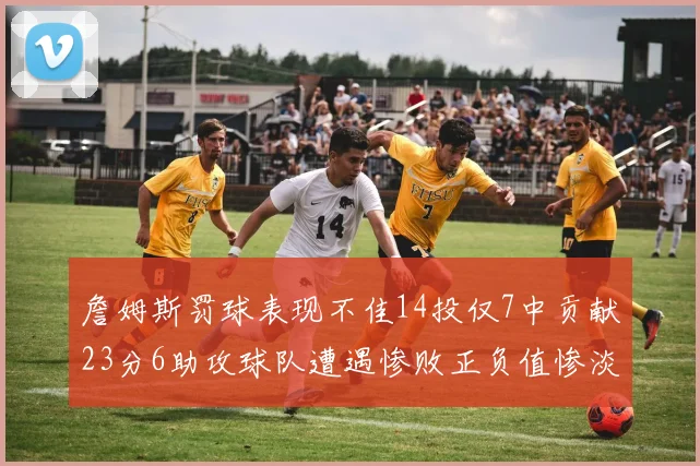 詹姆斯罚球表现不佳14投仅7中贡献23分6助攻球队遭遇惨败正负值惨淡18