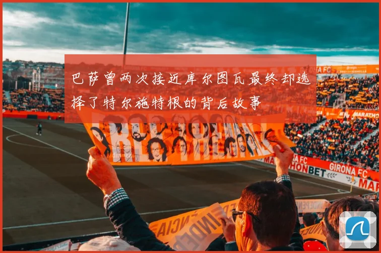 巴萨曾两次接近库尔图瓦最终却选择了特尔施特根的背后故事