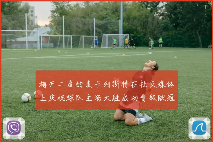 梅开二度的麦卡利斯特在社交媒体上庆祝球队主场大胜成功晋级欧冠16强