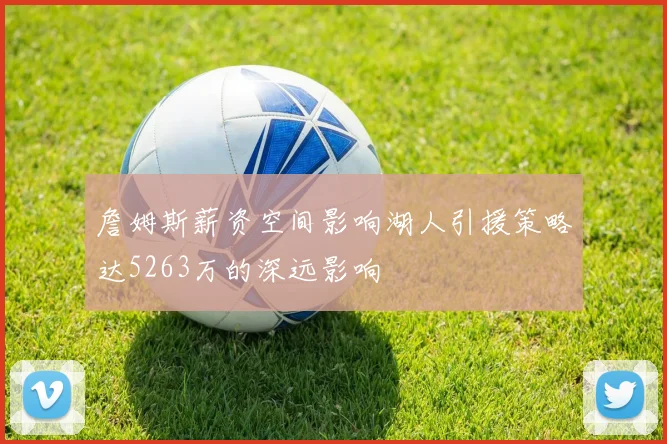 詹姆斯薪资空间影响湖人引援策略达5263万的深远影响