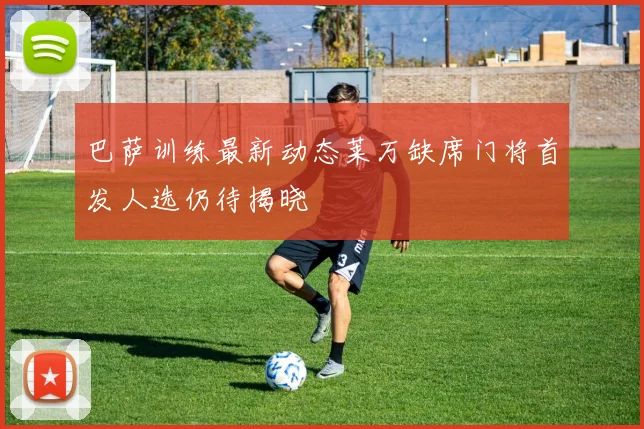 巴萨训练最新动态莱万缺席门将首发人选仍待揭晓