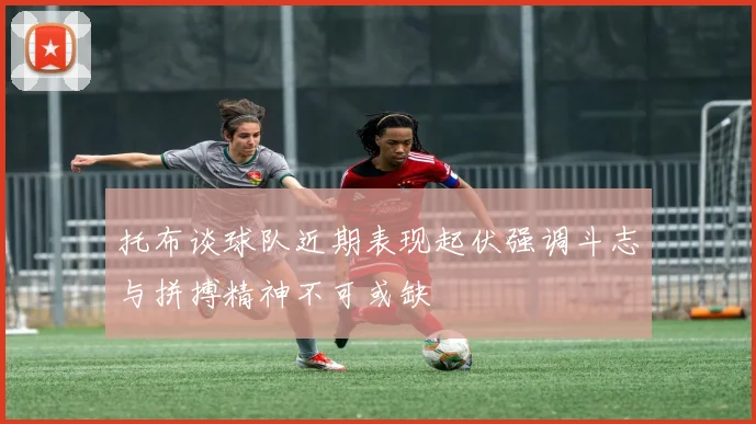 托布谈球队近期表现起伏强调斗志与拼搏精神不可或缺