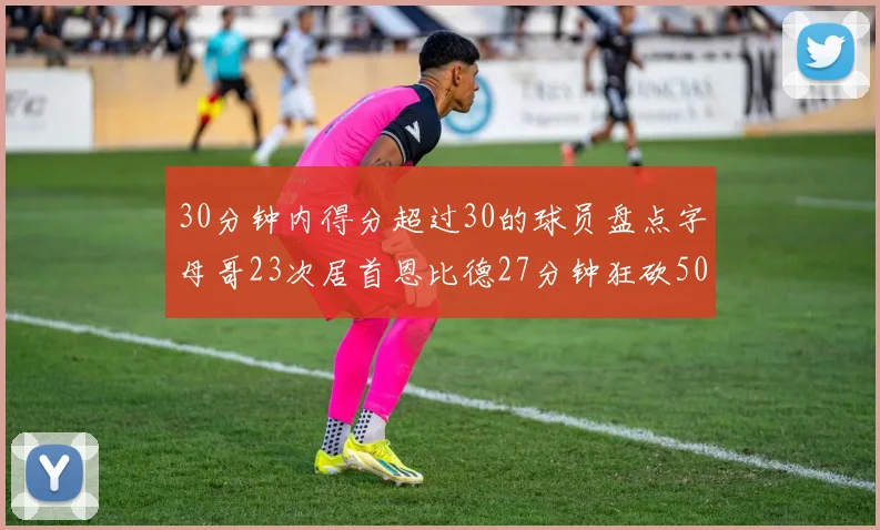 30分钟内得分超过30的球员盘点字母哥23次居首恩比德27分钟狂砍50分