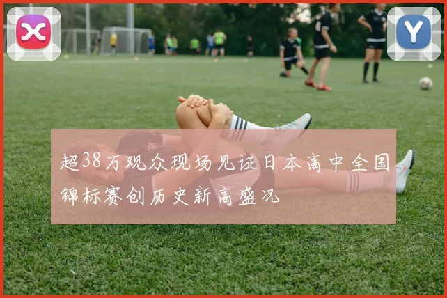 超38万观众现场见证日本高中全国锦标赛创历史新高盛况
