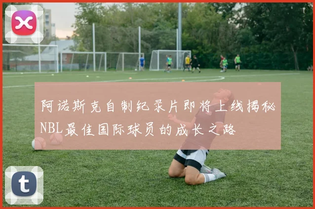 阿诺斯克自制纪录片即将上线揭秘NBL最佳国际球员的成长之路