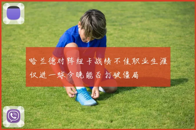 哈兰德对阵纽卡战绩不佳职业生涯仅进一球今晚能否打破僵局