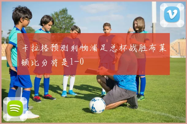 卡拉格预测利物浦足总杯战胜布莱顿比分将是1-0