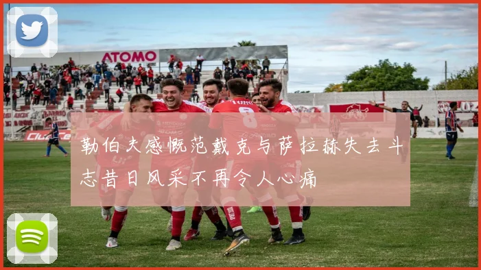 勒伯夫感慨范戴克与萨拉赫失去斗志昔日风采不再令人心痛