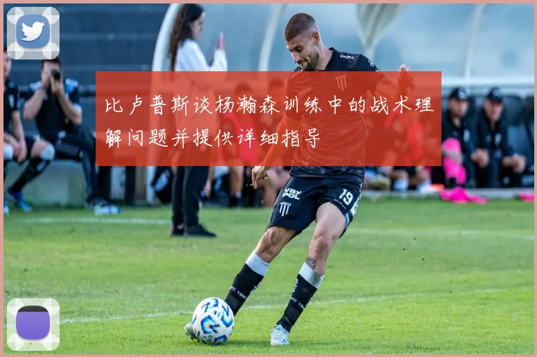 比卢普斯谈杨瀚森训练中的战术理解问题并提供详细指导