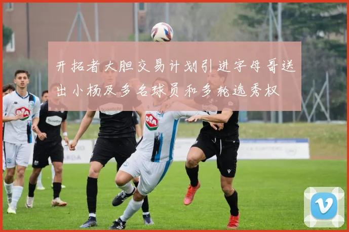 开拓者大胆交易计划引进字母哥送出小杨及多名球员和多轮选秀权