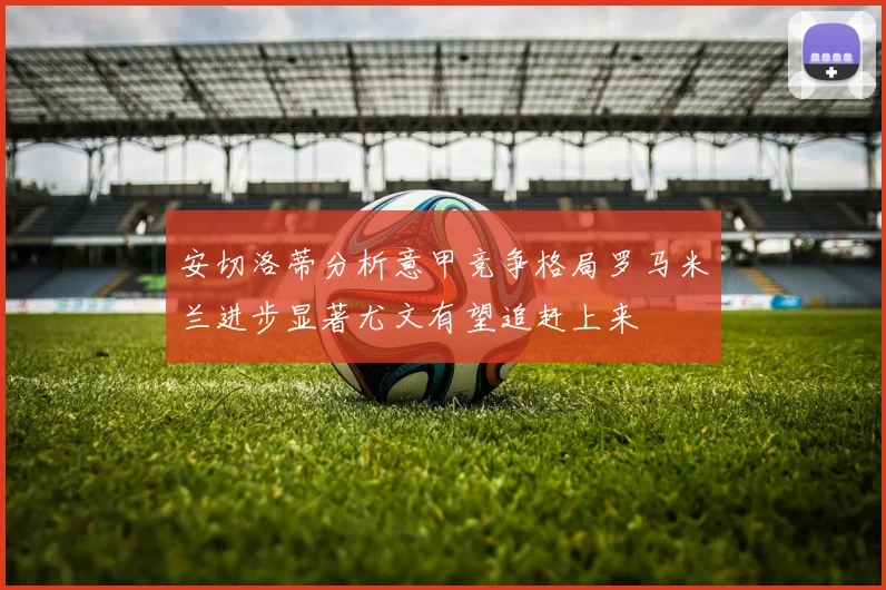 安切洛蒂分析意甲竞争格局罗马米兰进步显著尤文有望追赶上来