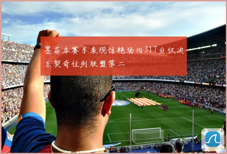 墨菲本赛季表现惊艳场均317分仅次东契奇位列联盟第二