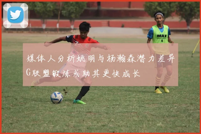 媒体人分析姚明与杨瀚森潜力差异G联盟锻炼或助其更快成长